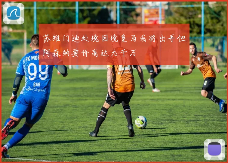 苏维门迪处境困境皇马或将出手但阿森纳要价高达九千万