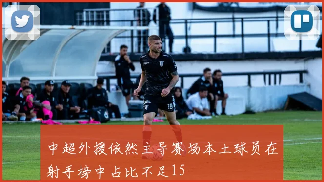 中超外援依然主导赛场本土球员在射手榜中占比不足15