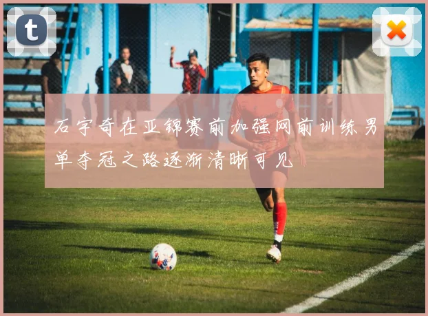 石宇奇在亚锦赛前加强网前训练男单夺冠之路逐渐清晰可见