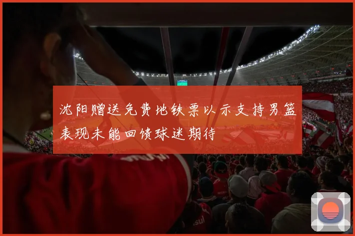 沈阳赠送免费地铁票以示支持男篮表现未能回馈球迷期待